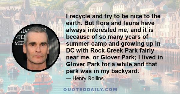 I recycle and try to be nice to the earth. But flora and fauna have always interested me, and it is because of so many years of summer camp and growing up in DC with Rock Creek Park fairly near me, or Glover Park; I