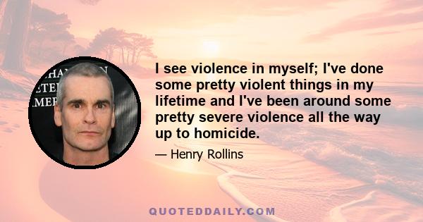 I see violence in myself; I've done some pretty violent things in my lifetime and I've been around some pretty severe violence all the way up to homicide.