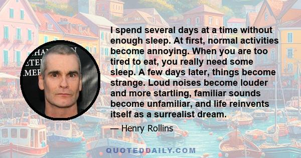 I spend several days at a time without enough sleep. At first, normal activities become annoying. When you are too tired to eat, you really need some sleep. A few days later, things become strange. Loud noises become