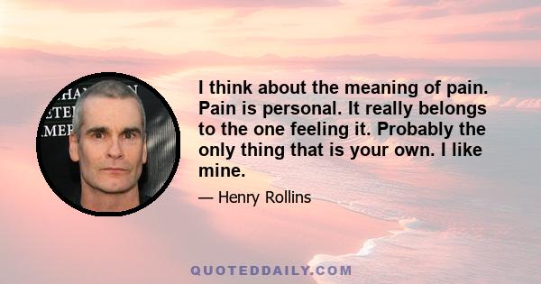 I think about the meaning of pain. Pain is personal. It really belongs to the one feeling it. Probably the only thing that is your own. I like mine.