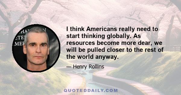 I think Americans really need to start thinking globally. As resources become more dear, we will be pulled closer to the rest of the world anyway.