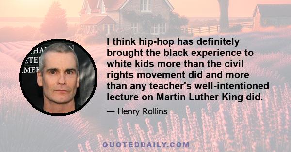 I think hip-hop has definitely brought the black experience to white kids more than the civil rights movement did and more than any teacher's well-intentioned lecture on Martin Luther King did.