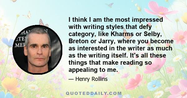 I think I am the most impressed with writing styles that defy category, like Kharms or Selby, Breton or Jarry, where you become as interested in the writer as much as the writing itself. It's all these things that make