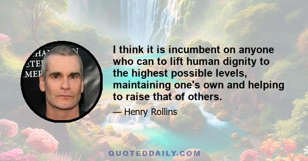 I think it is incumbent on anyone who can to lift human dignity to the highest possible levels, maintaining one's own and helping to raise that of others.