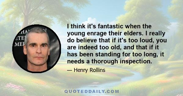 I think it's fantastic when the young enrage their elders. I really do believe that if it's too loud, you are indeed too old, and that if it has been standing for too long, it needs a thorough inspection.