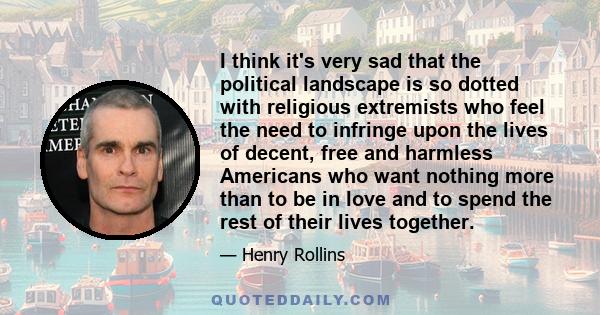 I think it's very sad that the political landscape is so dotted with religious extremists who feel the need to infringe upon the lives of decent, free and harmless Americans who want nothing more than to be in love and