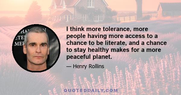 I think more tolerance, more people having more access to a chance to be literate, and a chance to stay healthy makes for a more peaceful planet.