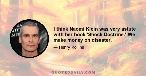 I think Naomi Klein was very astute with her book 'Shock Doctrine.' We make money on disaster.