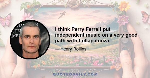 I think Perry Ferrell put independent music on a very good path with Lollapalooza.