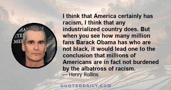 I think that America certainly has racism, I think that any industrialized country does. But when you see how many million fans Barack Obama has who are not black, it would lead one to the conclusion that millions of