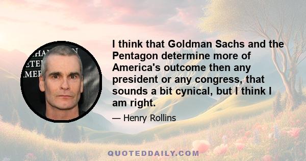 I think that Goldman Sachs and the Pentagon determine more of America's outcome then any president or any congress, that sounds a bit cynical, but I think I am right.