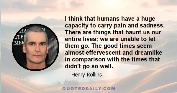 I think that humans have a huge capacity to carry pain and sadness. There are things that haunt us our entire lives; we are unable to let them go. The good times seem almost effervescent and dreamlike in comparison with 