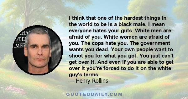 I think that one of the hardest things in the world to be is a black male. I mean everyone hates your guts. White men are afraid of you. White women are afraid of you. The cops hate you. The government wants you dead.