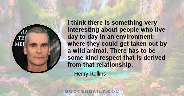 I think there is something very interesting about people who live day to day in an environment where they could get taken out by a wild animal. There has to be some kind respect that is derived from that relationship.