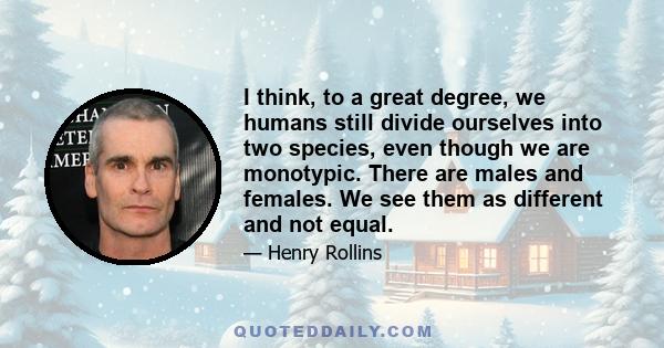 I think, to a great degree, we humans still divide ourselves into two species, even though we are monotypic. There are males and females. We see them as different and not equal.