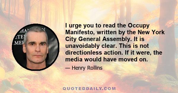 I urge you to read the Occupy Manifesto, written by the New York City General Assembly. It is unavoidably clear. This is not directionless action. If it were, the media would have moved on.