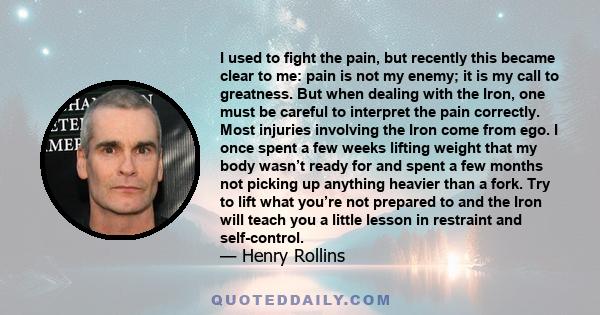 I used to fight the pain, but recently this became clear to me: pain is not my enemy; it is my call to greatness. But when dealing with the Iron, one must be careful to interpret the pain correctly. Most injuries