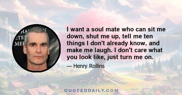 I want a soul mate who can sit me down, shut me up, tell me ten things I don’t already know, and make me laugh. I don’t care what you look like, just turn me on. And if you can do that, I will follow you on bloody