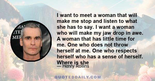 I want to meet a woman that will make me stop and listen to what she has to say. I want a woman who will make my jaw drop in awe. A woman that has little time for me. One who does not throw herself at me. One who