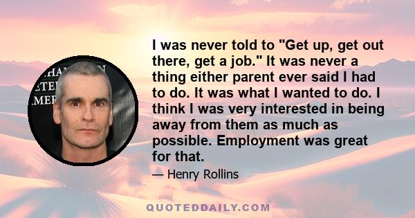 I was never told to Get up, get out there, get a job. It was never a thing either parent ever said I had to do. It was what I wanted to do. I think I was very interested in being away from them as much as possible.