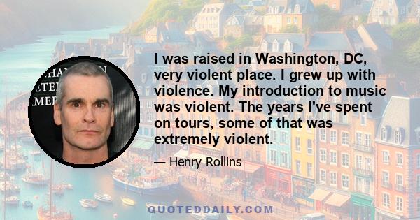 I was raised in Washington, DC, very violent place. I grew up with violence. My introduction to music was violent. The years I've spent on tours, some of that was extremely violent.