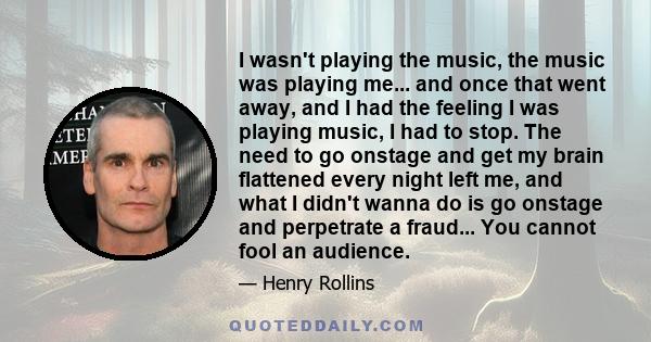 I wasn't playing the music, the music was playing me... and once that went away, and I had the feeling I was playing music, I had to stop. The need to go onstage and get my brain flattened every night left me, and what