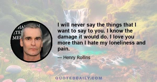 I will never say the things that I want to say to you. I know the damage it would do. I love you more than I hate my loneliness and pain.