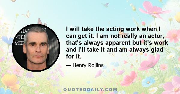 I will take the acting work when I can get it. I am not really an actor, that's always apparent but it's work and I'll take it and am always glad for it.