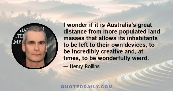 I wonder if it is Australia's great distance from more populated land masses that allows its inhabitants to be left to their own devices, to be incredibly creative and, at times, to be wonderfully weird.