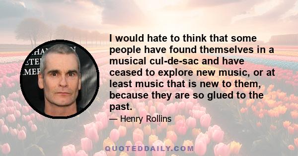 I would hate to think that some people have found themselves in a musical cul-de-sac and have ceased to explore new music, or at least music that is new to them, because they are so glued to the past.