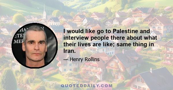 I would like go to Palestine and interview people there about what their lives are like; same thing in Iran.