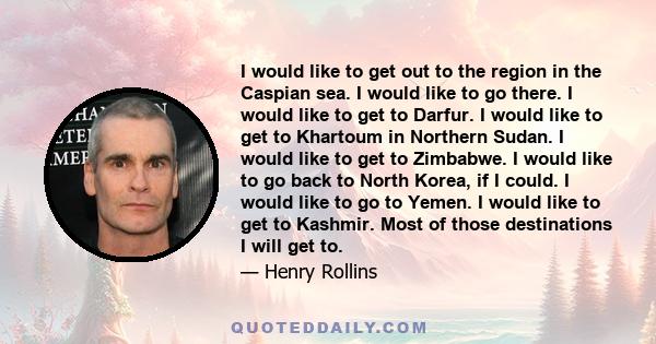 I would like to get out to the region in the Caspian sea. I would like to go there. I would like to get to Darfur. I would like to get to Khartoum in Northern Sudan. I would like to get to Zimbabwe. I would like to go