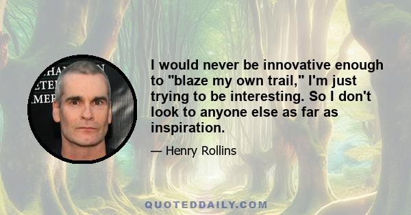 I would never be innovative enough to blaze my own trail, I'm just trying to be interesting. So I don't look to anyone else as far as inspiration.