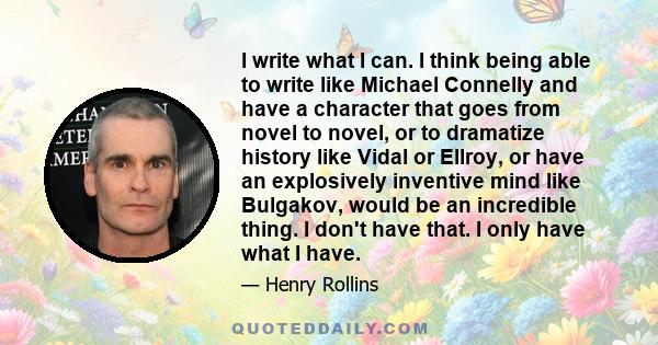 I write what I can. I think being able to write like Michael Connelly and have a character that goes from novel to novel, or to dramatize history like Vidal or Ellroy, or have an explosively inventive mind like