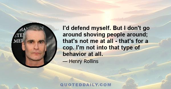 I'd defend myself. But I don't go around shoving people around; that's not me at all - that's for a cop. I'm not into that type of behavior at all.