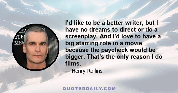 I'd like to be a better writer, but I have no dreams to direct or do a screenplay. And I'd love to have a big starring role in a movie because the paycheck would be bigger. That's the only reason I do films.