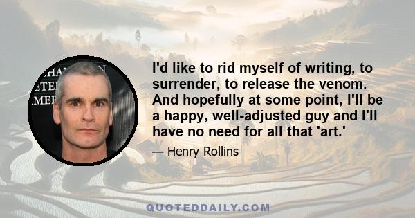 I'd like to rid myself of writing, to surrender, to release the venom. And hopefully at some point, I'll be a happy, well-adjusted guy and I'll have no need for all that 'art.'