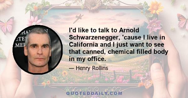 I'd like to talk to Arnold Schwarzenegger, 'cause I live in California and I just want to see that canned, chemical filled body in my office.