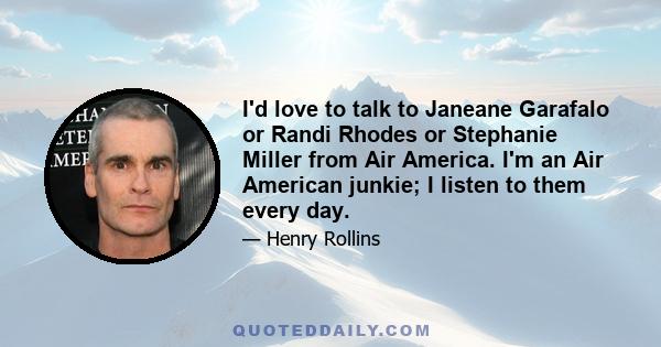 I'd love to talk to Janeane Garafalo or Randi Rhodes or Stephanie Miller from Air America. I'm an Air American junkie; I listen to them every day.