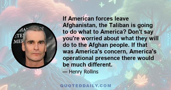 If American forces leave Afghanistan, the Taliban is going to do what to America? Don't say you're worried about what they will do to the Afghan people. If that was America's concern, America's operational presence