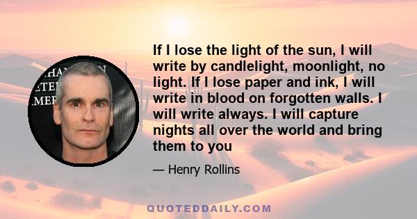 If I lose the light of the sun, I will write by candlelight, moonlight, no light. If I lose paper and ink, I will write in blood on forgotten walls. I will write always. I will capture nights all over the world and