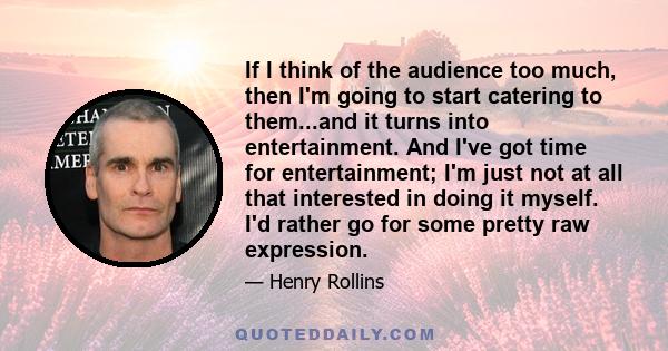 If I think of the audience too much, then I'm going to start catering to them...and it turns into entertainment. And I've got time for entertainment; I'm just not at all that interested in doing it myself. I'd rather go 