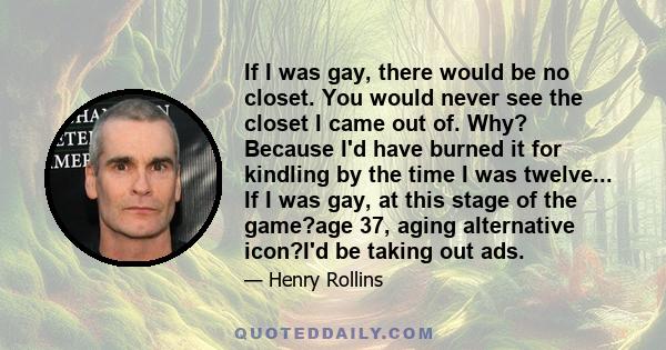 If I was gay, there would be no closet. You would never see the closet I came out of. Why? Because I'd have burned it for kindling by the time I was twelve... If I was gay, at this stage of the game?age 37, aging