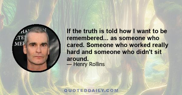 If the truth is told how I want to be remembered... as someone who cared. Someone who worked really hard and someone who didn't sit around.