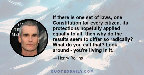 If there is one set of laws, one Constitution for every citizen, its protections hopefully applied equally to all, then why do the results seem to differ so radically? What do you call that? Look around - you're living