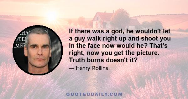 If there was a god, he wouldn't let a guy walk right up and shoot you in the face now would he? That's right, now you get the picture. Truth burns doesn't it?