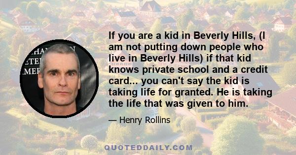 If you are a kid in Beverly Hills, (I am not putting down people who live in Beverly Hills) if that kid knows private school and a credit card... you can't say the kid is taking life for granted. He is taking the life