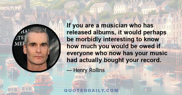 If you are a musician who has released albums, it would perhaps be morbidly interesting to know how much you would be owed if everyone who now has your music had actually bought your record.