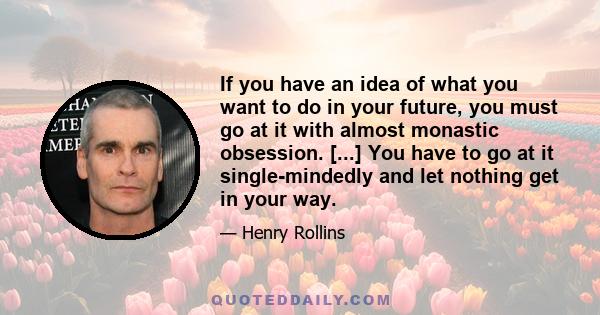 If you have an idea of what you want to do in your future, you must go at it with almost monastic obsession. [...] You have to go at it single-mindedly and let nothing get in your way.