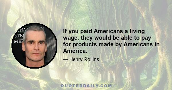 If you paid Americans a living wage, they would be able to pay for products made by Americans in America.